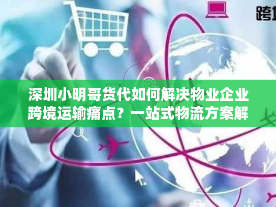 深圳小明哥货代如何解决物业企业跨境运输痛点？一站式物流方案解析