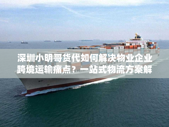 深圳小明哥货代如何解决物业企业跨境运输痛点？一站式物流方案解析