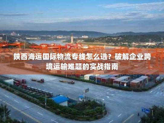 陕西海运国际物流专线怎么选?破解企业跨境运输难题的实战指南 陕西海运国际物流专线怎么选?破解企业跨境运输难题的实战指南