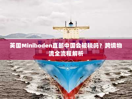 英国Miniboden直邮中国会被税吗?跨境物流全流程解析 英国Miniboden直邮中国会被税吗?跨境物流全流程解析