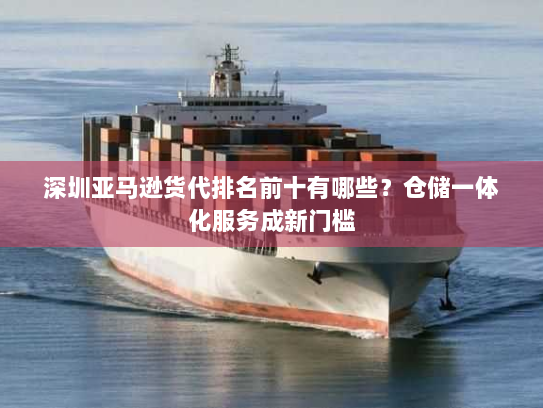深圳亚马逊货代排名前十有哪些?仓储一体化服务成新门槛 深圳亚马逊货代排名前十有哪些?仓储一体化服务成新门槛
