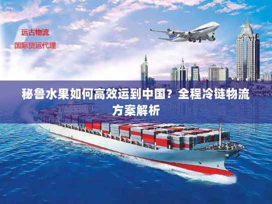 秘鲁水果如何高效运到中国？全程冷链物流方案解析