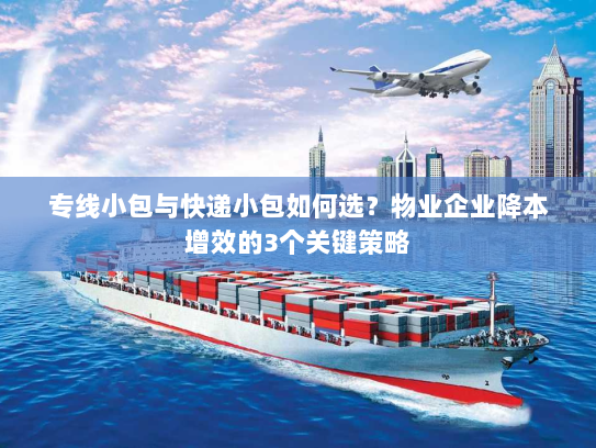 专线小包与快递小包如何选？物业企业降本增效的3个关键策略