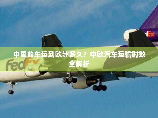 中国的车运到欧洲多久?中欧汽车运输时效全解析 中国的车运到欧洲多久?中欧汽车运输时效全解析