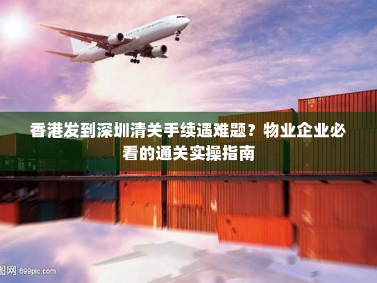 香港发到深圳清关手续遇难题？物业企业必看的通关实操指南