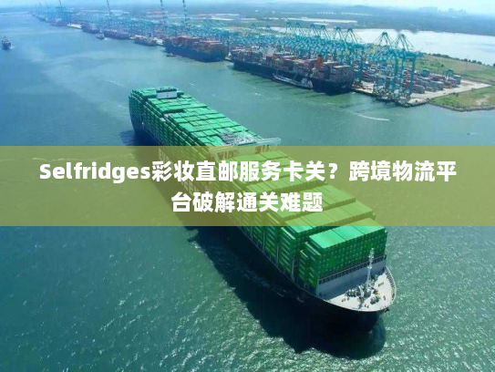 Selfridges彩妆直邮服务卡关?跨境物流平台破解通关难题 Selfridges彩妆直邮服务卡关?跨境物流平台破解通关难题