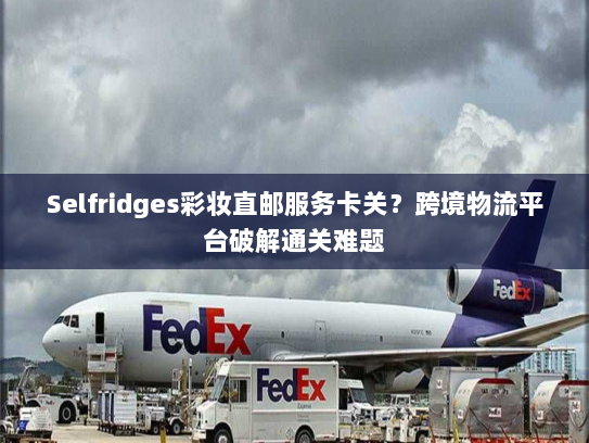 Selfridges彩妆直邮服务卡关?跨境物流平台破解通关难题 Selfridges彩妆直邮服务卡关?跨境物流平台破解通关难题