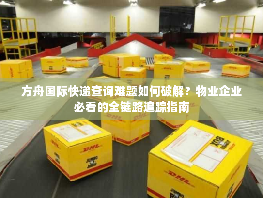 方舟国际快递查询难题如何破解？物业企业必看的全链路追踪指南