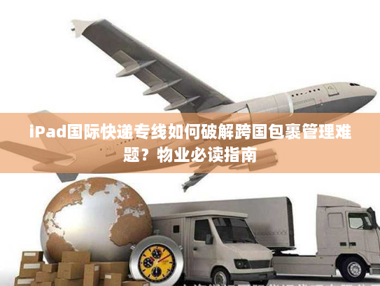 iPad国际快递专线如何破解跨国包裹管理难题?物业必读指南 iPad国际快递专线如何破解跨国包裹管理难题?物业必读指南