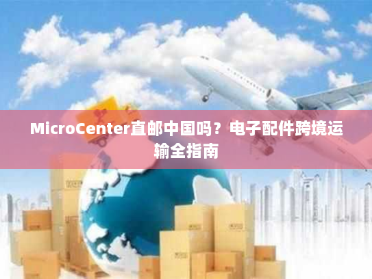 MicroCenter直邮中国吗?电子配件跨境运输全指南 MicroCenter直邮中国吗?电子配件跨境运输全指南