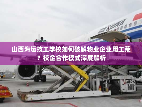 山西海运技工学校如何破解物业企业用工荒？校企合作模式深度解析