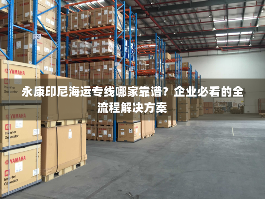 永康印尼海运专线哪家靠谱？企业必看的全流程解决方案