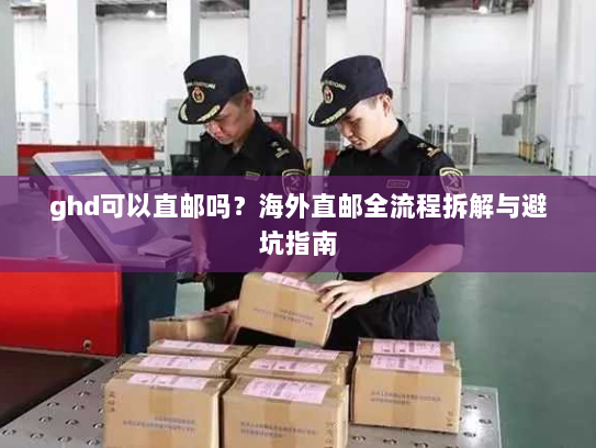 ghd可以直邮吗?海外直邮全流程拆解与避坑指南 ghd可以直邮吗?海外直邮全流程拆解与避坑指南