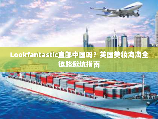 Lookfantastic直邮中国吗?英国美妆海淘全链路避坑指南 Lookfantastic直邮中国吗?英国美妆海淘全链路避坑指南