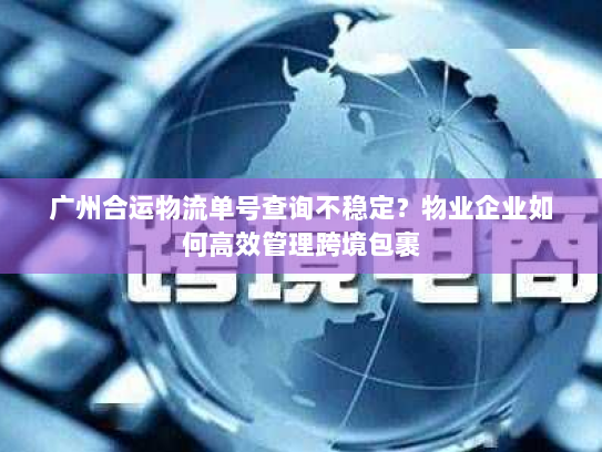 广州合运物流单号查询不稳定？物业企业如何高效管理跨境包裹