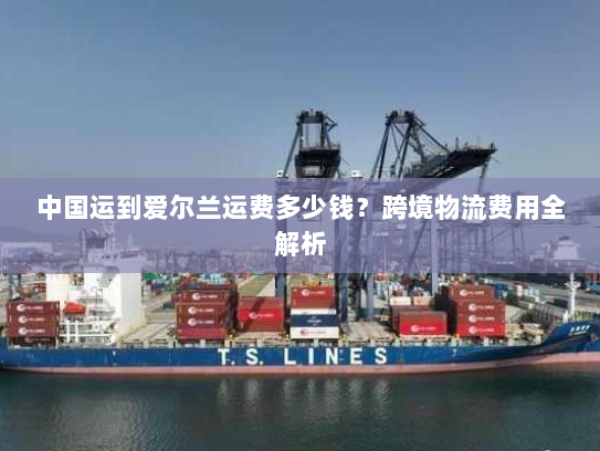 中国运到爱尔兰运费多少钱?跨境物流费用全解析 中国运到爱尔兰运费多少钱?跨境物流费用全解析