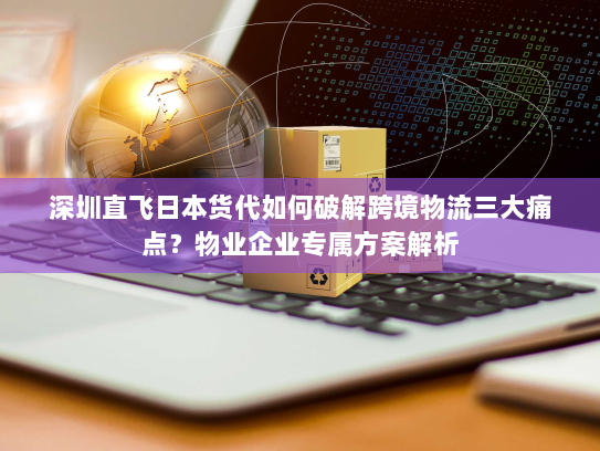 深圳直飞日本货代如何破解跨境物流三大痛点?物业企业专属方案解析 深圳直飞日本货代如何破解跨境物流三大痛点?物业企业专属方案解析