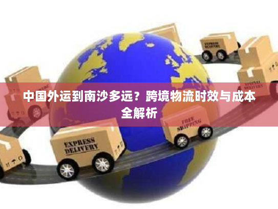 中国外运到南沙多远?跨境物流时效与成本全解析 中国外运到南沙多远?跨境物流时效与成本全解析