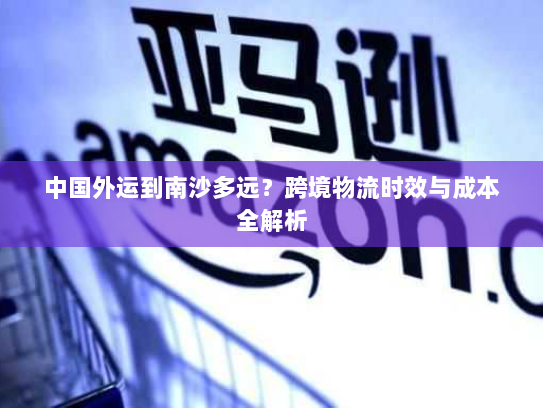 中国外运到南沙多远?跨境物流时效与成本全解析 中国外运到南沙多远?跨境物流时效与成本全解析