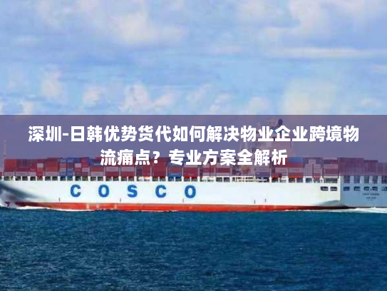 深圳-日韩优势货代如何解决物业企业跨境物流痛点?专业方案全解析 深圳-日韩优势货代如何解决物业企业跨境物流痛点?专业方案全解析