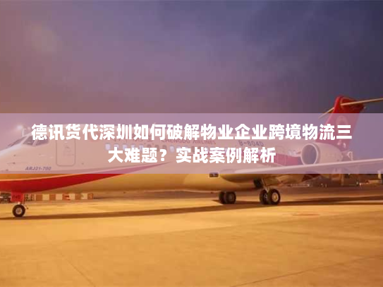 德讯货代深圳如何破解物业企业跨境物流三大难题?实战案例解析 德讯货代深圳如何破解物业企业跨境物流三大难题?实战案例解析