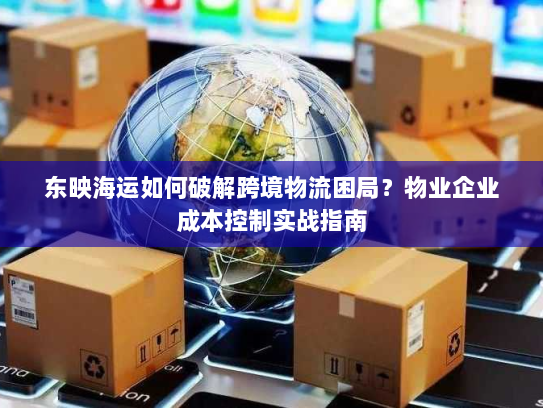 东映海运如何破解跨境物流困局？物业企业成本控制实战指南
