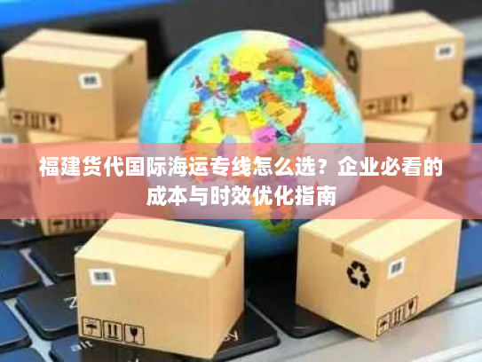 福建货代国际海运专线怎么选？企业必看的成本与时效优化指南