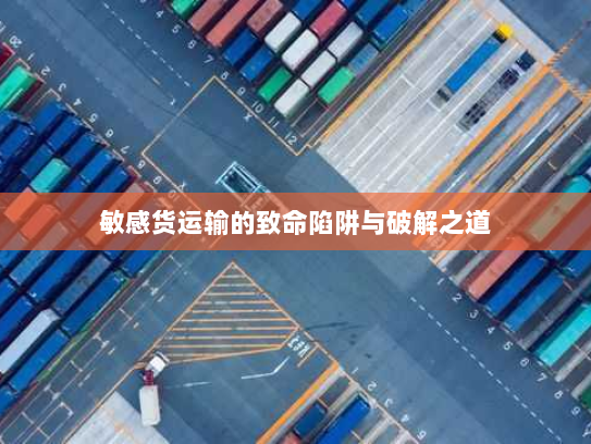 敏感货运输的致命陷阱与破解之道 敏感货运输的致命陷阱与破解之道