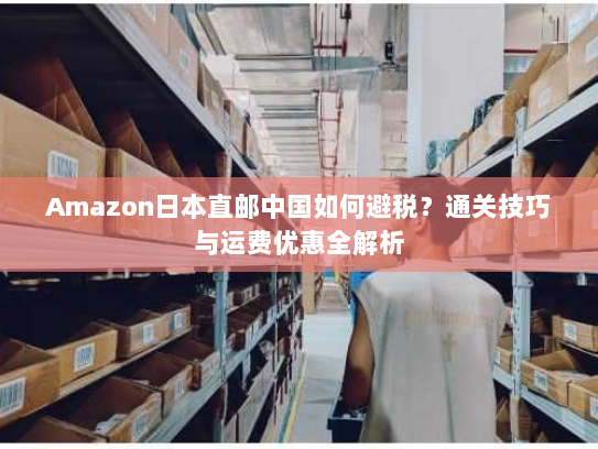 Amazon日本直邮中国如何避税？通关技巧与运费优惠全解析
