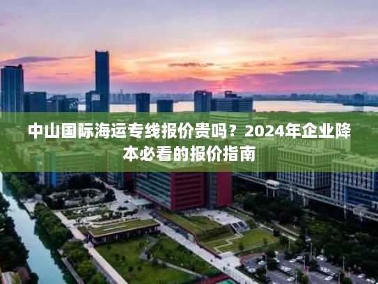 中山国际海运专线报价贵吗?2024年企业降本必看的报价指南 中山国际海运专线报价贵吗?2024年企业降本必看的报价指南