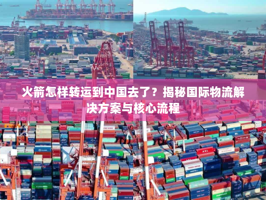 火箭怎样转运到中国去了？揭秘国际物流解决方案与核心流程