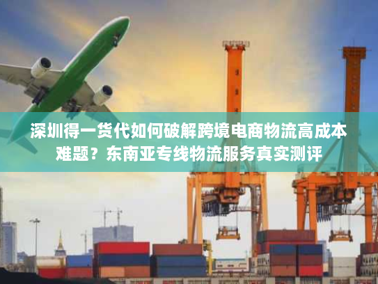 深圳得一货代如何破解跨境电商物流高成本难题?东南亚专线物流服务真实测评 深圳得一货代如何破解跨境电商物流高成本难题?东南亚专线物流服务真实测评