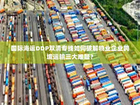 国际海运DDP双清专线如何破解物业企业跨境运输三大难题？