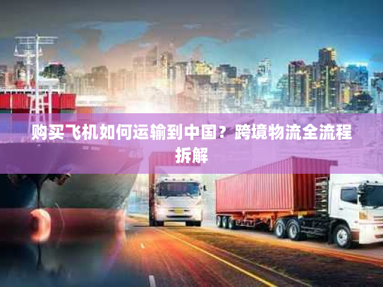 购买飞机如何运输到中国?跨境物流全流程拆解 购买飞机如何运输到中国?跨境物流全流程拆解