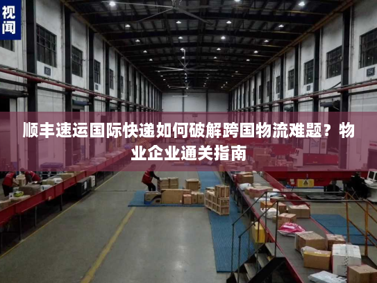 顺丰速运国际快递如何破解跨国物流难题？物业企业通关指南