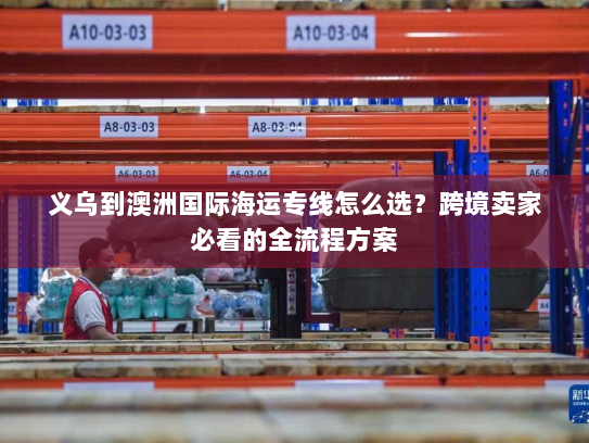 义乌到澳洲国际海运专线怎么选?跨境卖家必看的全流程方案 义乌到澳洲国际海运专线怎么选?跨境卖家必看的全流程方案