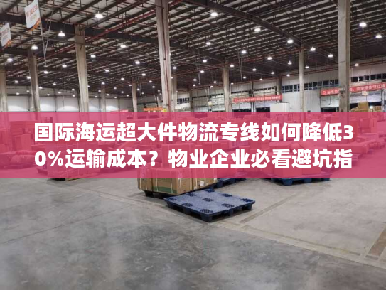 国际海运超大件物流专线如何降低30%运输成本？物业企业必看避坑指南