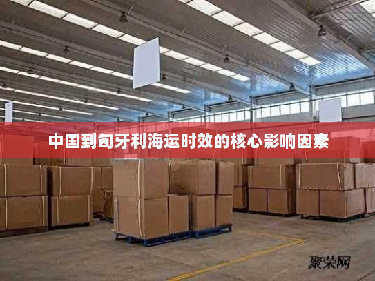 中国到匈牙利海运时效的核心影响因素 中国到匈牙利海运时效的核心影响因素