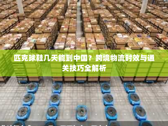 匹克球鞋几天能到中国?跨境物流时效与通关技巧全解析 匹克球鞋几天能到中国?跨境物流时效与通关技巧全解析