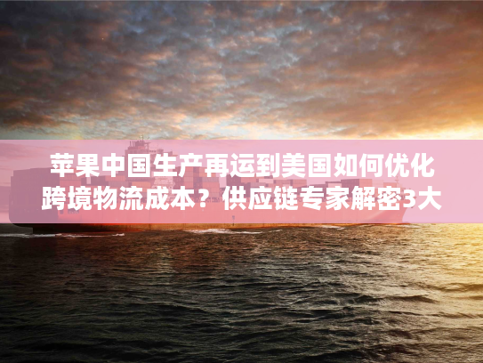 苹果中国生产再运到美国如何优化跨境物流成本？供应链专家解密3大关键策略