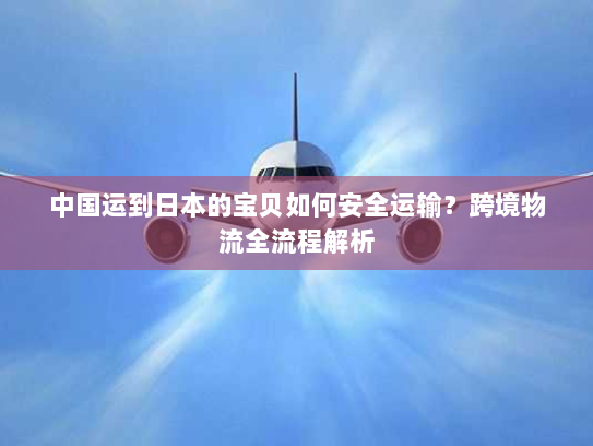 中国运到日本的宝贝如何安全运输?跨境物流全流程解析 中国运到日本的宝贝如何安全运输?跨境物流全流程解析