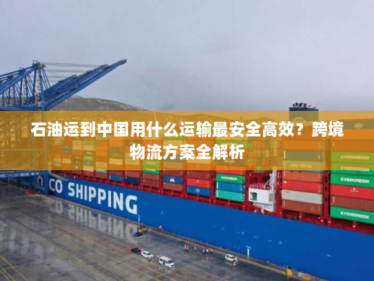 石油运到中国用什么运输最安全高效？跨境物流方案全解析