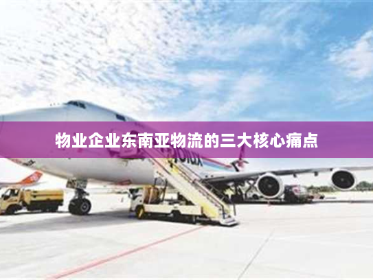 物业企业东南亚物流的三大核心痛点 物业企业东南亚物流的三大核心痛点
