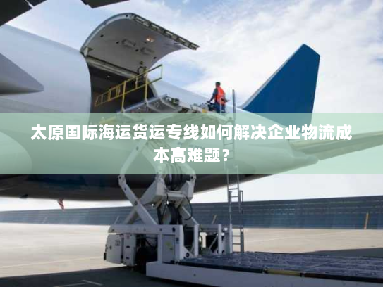 太原国际海运货运专线如何解决企业物流成本高难题? 太原国际海运货运专线如何解决企业物流成本高难题?