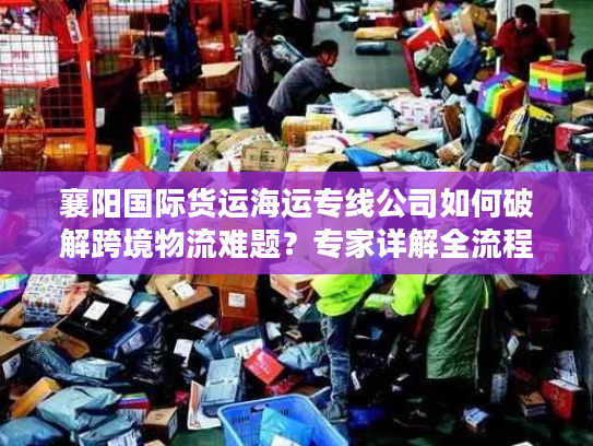 襄阳国际货运海运专线公司如何破解跨境物流难题?专家详解全流程方案 襄阳国际货运海运专线公司如何破解跨境物流难题?专家详解全流程方案