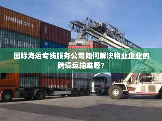 国际海运专线服务公司如何解决物业企业的跨境运输难题? 国际海运专线服务公司如何解决物业企业的跨境运输难题?