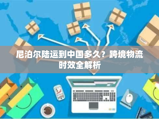 尼泊尔陆运到中国多久？跨境物流时效全解析