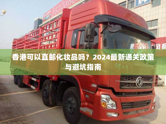 香港可以直邮化妆品吗?2024最新通关政策与避坑指南 香港可以直邮化妆品吗?2024最新通关政策与避坑指南