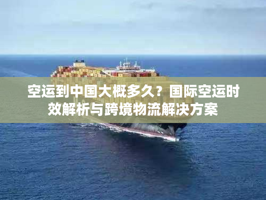 空运到中国大概多久？国际空运时效解析与跨境物流解决方案