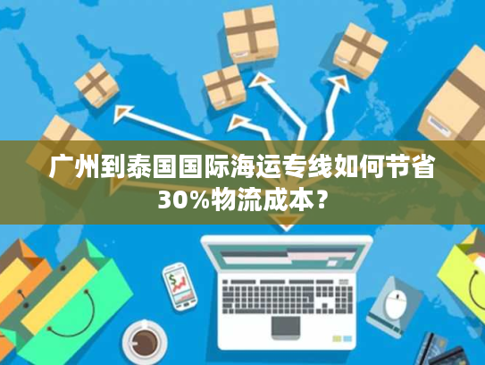 广州到泰国国际海运专线如何节省30%物流成本？